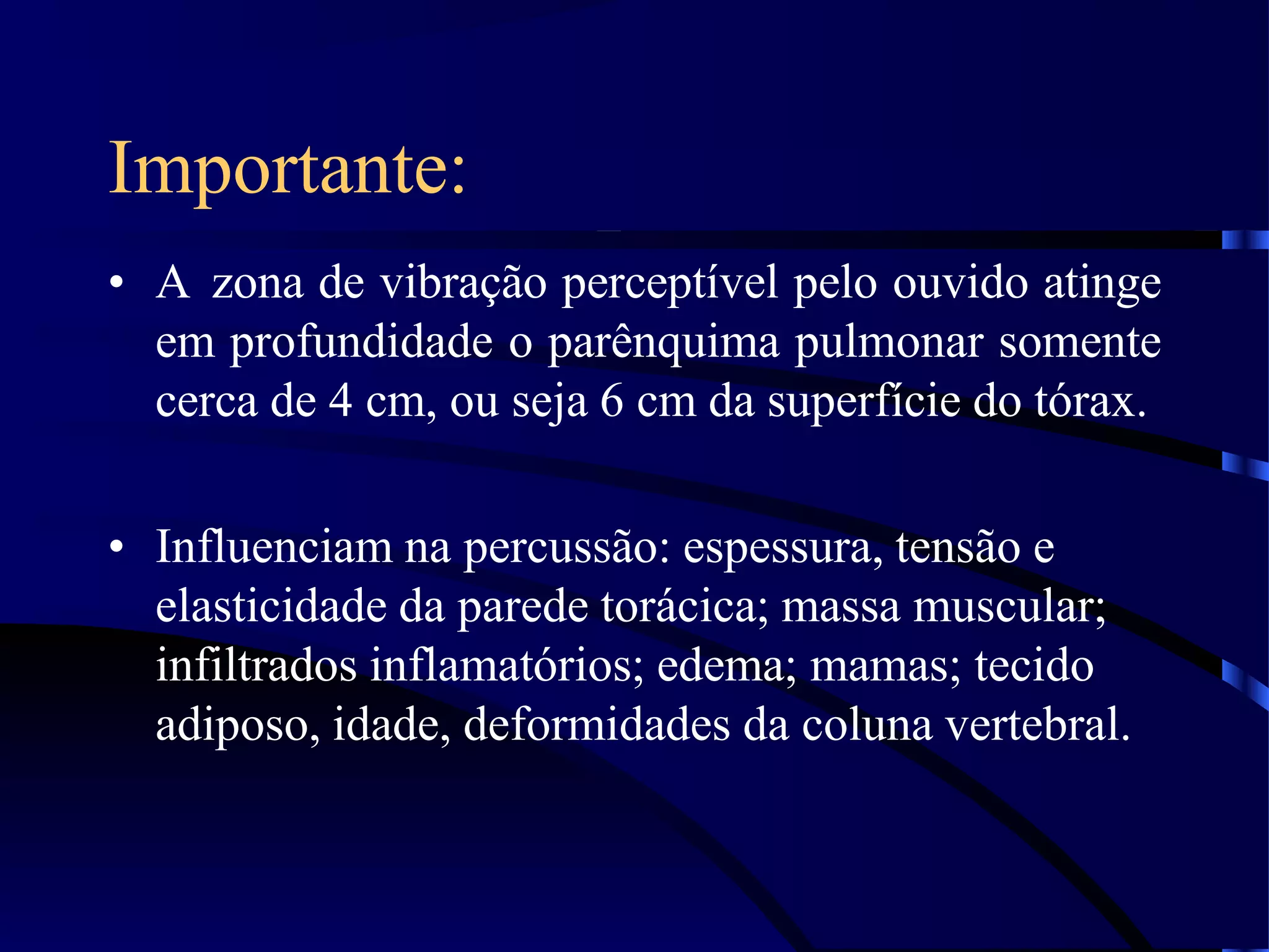 Importante:
• A zona de vibração perceptível pelo ouvido atinge
em profundidade o parênquima pulmonar somente
cerca de 4 cm, ou seja 6 cm da superfície do tórax.
• Influenciam na percussão: espessura, tensão e
elasticidade da parede torácica; massa muscular;
infiltrados inflamatórios; edema; mamas; tecido
adiposo, idade, deformidades da coluna vertebral.
 