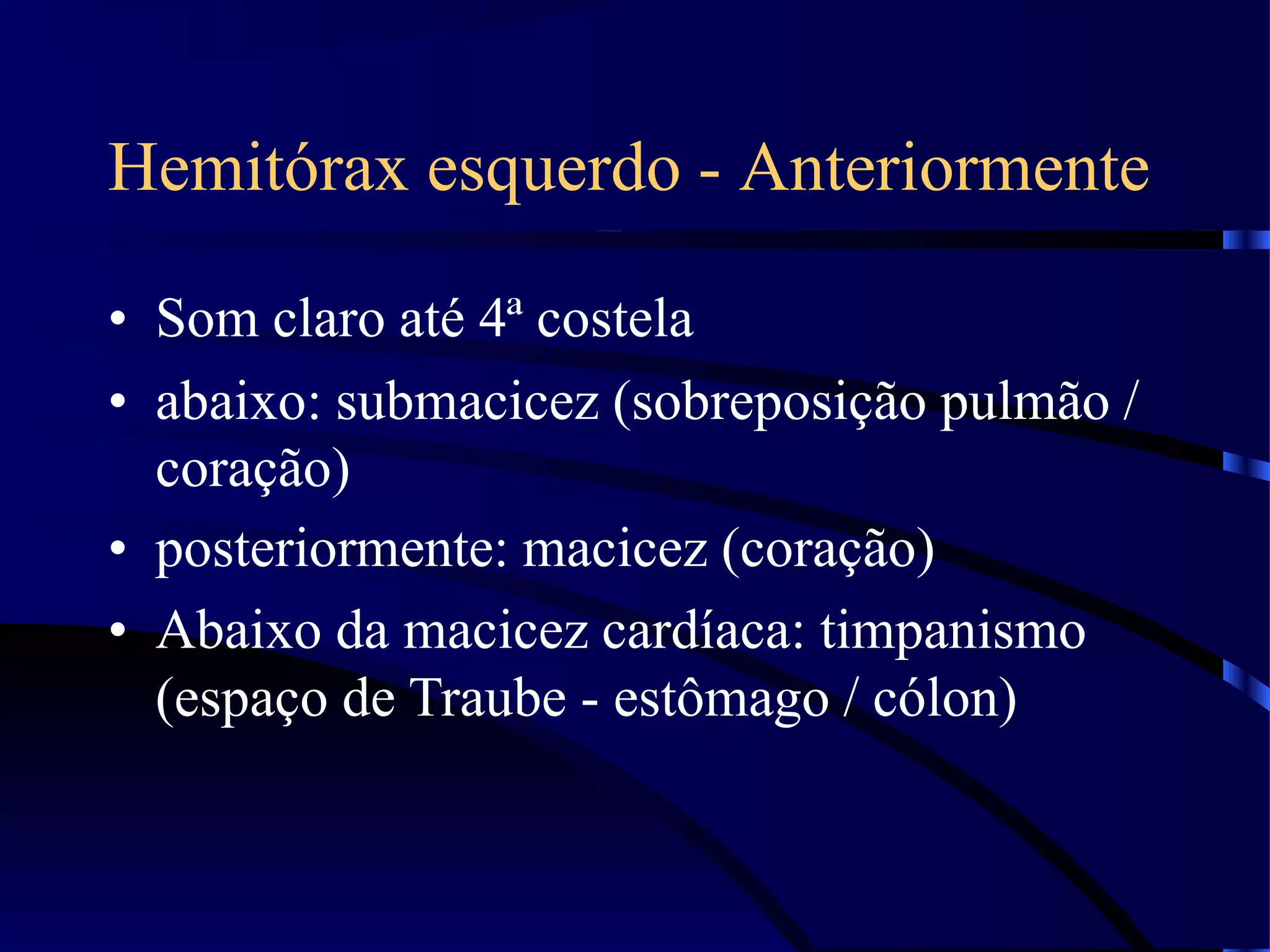 Hemitórax esquerdo - Anteriormente
• Som claro até 4ª costela
• abaixo: submacicez (sobreposição pulmão /
coração)
• posteriormente: macicez (coração)
• Abaixo da macicez cardíaca: timpanismo
(espaço de Traube - estômago / cólon)
 