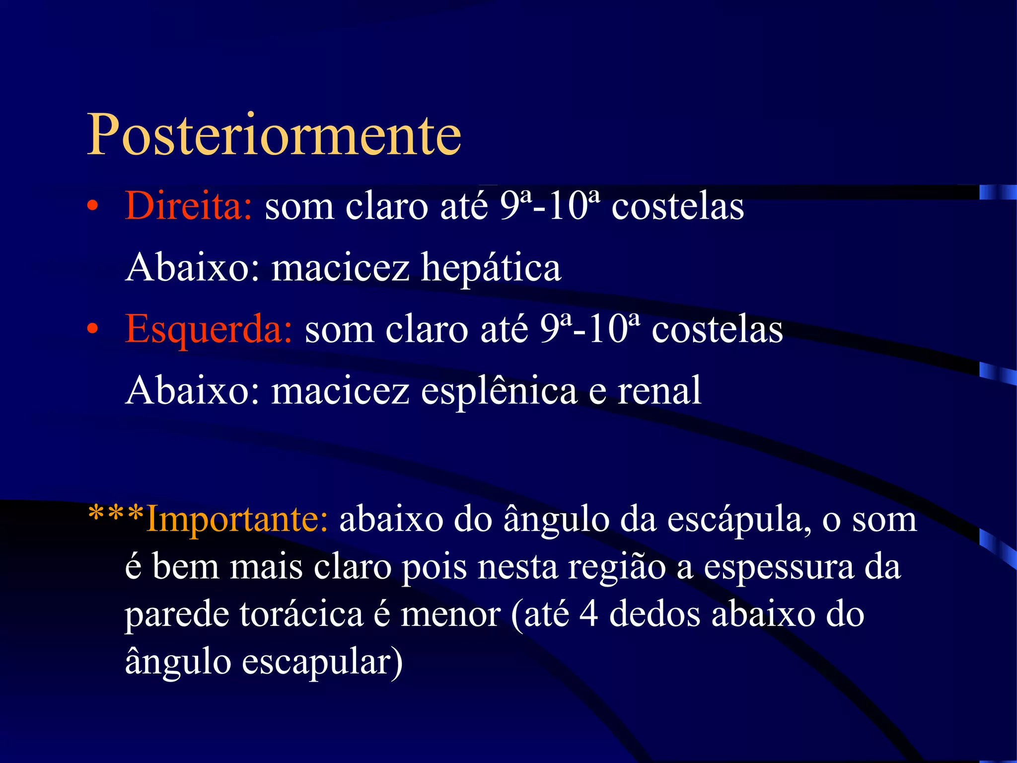 Posteriormente
• Direita: som claro até 9ª-10ª costelas
Abaixo: macicez hepática
• Esquerda: som claro até 9ª-10ª costelas
Abaixo: macicez esplênica e renal
***Importante: abaixo do ângulo da escápula, o som
é bem mais claro pois nesta região a espessura da
parede torácica é menor (até 4 dedos abaixo do
ângulo escapular)
 