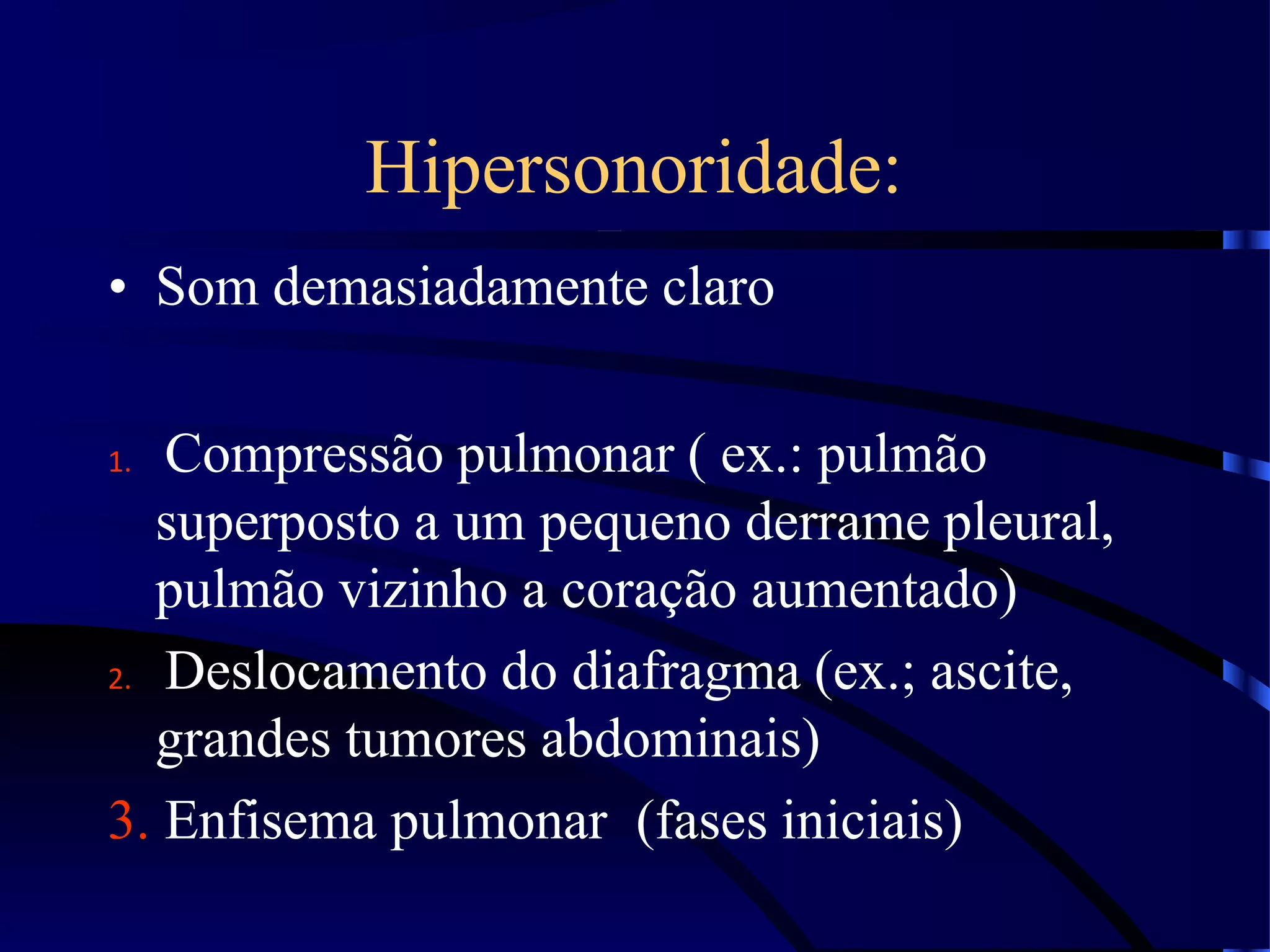 Hipersonoridade:
• Som demasiadamente claro
1. Compressão pulmonar ( ex.: pulmão
superposto a um pequeno derrame pleural,
pulmão vizinho a coração aumentado)
2. Deslocamento do diafragma (ex.; ascite,
grandes tumores abdominais)
3. Enfisema pulmonar (fases iniciais)
 