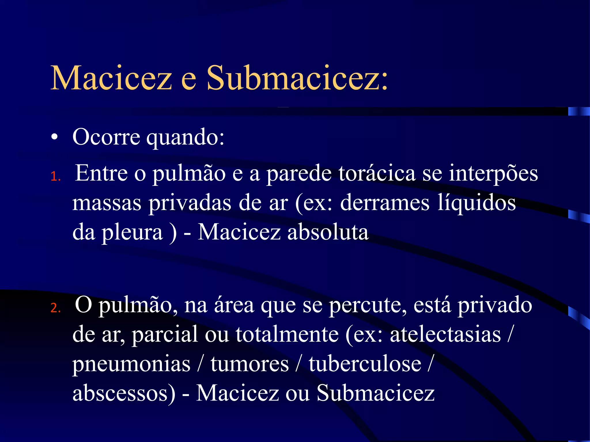 Macicez e Submacicez:
• Ocorre quando:
1. Entre o pulmão e a parede torácica se interpões
massas privadas de ar (ex: derrames líquidos
da pleura ) - Macicez absoluta
2. O pulmão, na área que se percute, está privado
de ar, parcial ou totalmente (ex: atelectasias /
pneumonias / tumores / tuberculose /
abscessos) - Macicez ou Submacicez
 
