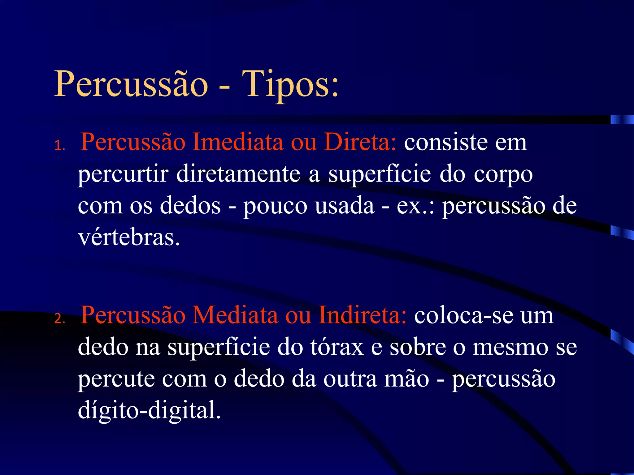 Percussão - Tipos:
1. Percussão Imediata ou Direta: consiste em
percurtir diretamente a superfície do corpo
com os dedos - pouco usada - ex.: percussão de
vértebras.
2. Percussão Mediata ou Indireta: coloca-se um
dedo na superfície do tórax e sobre o mesmo se
percute com o dedo da outra mão - percussão
dígito-digital.
 