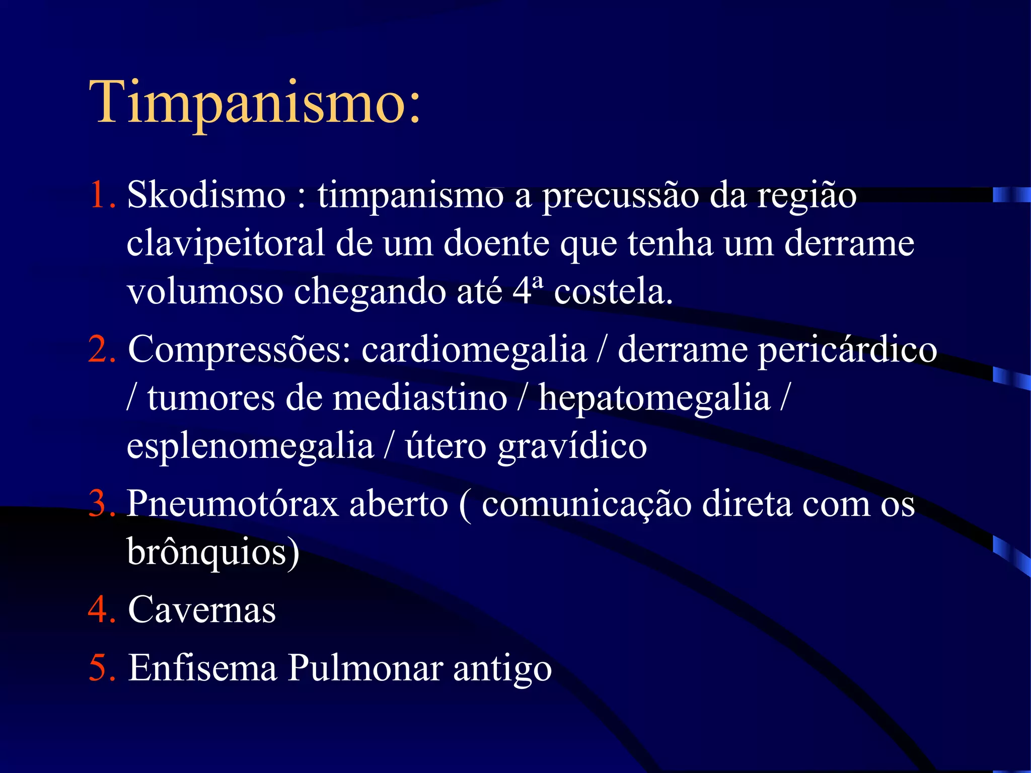 Timpanismo:
1. Skodismo : timpanismo a precussão da região
clavipeitoral de um doente que tenha um derrame
volumoso chegando até 4ª costela.
2. Compressões: cardiomegalia / derrame pericárdico
/ tumores de mediastino / hepatomegalia /
esplenomegalia / útero gravídico
3. Pneumotórax aberto ( comunicação direta com os
brônquios)
4. Cavernas
5. Enfisema Pulmonar antigo
 