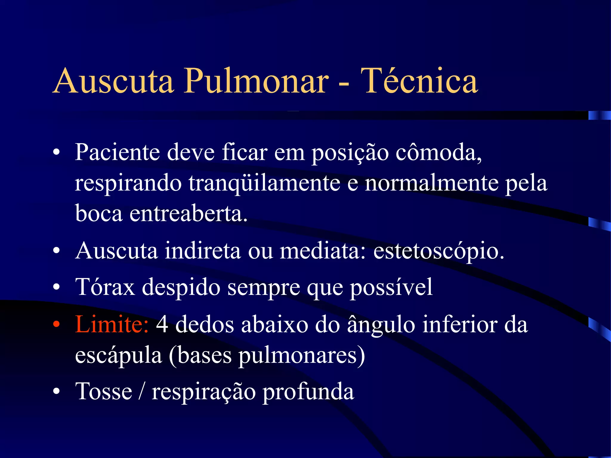 Auscuta Pulmonar - Técnica
• Paciente deve ficar em posição cômoda,
respirando tranqüilamente e normalmente pela
boca entreaberta.
• Auscuta indireta ou mediata: estetoscópio.
• Tórax despido sempre que possível
• Limite: 4 dedos abaixo do ângulo inferior da
escápula (bases pulmonares)
• Tosse / respiração profunda
 