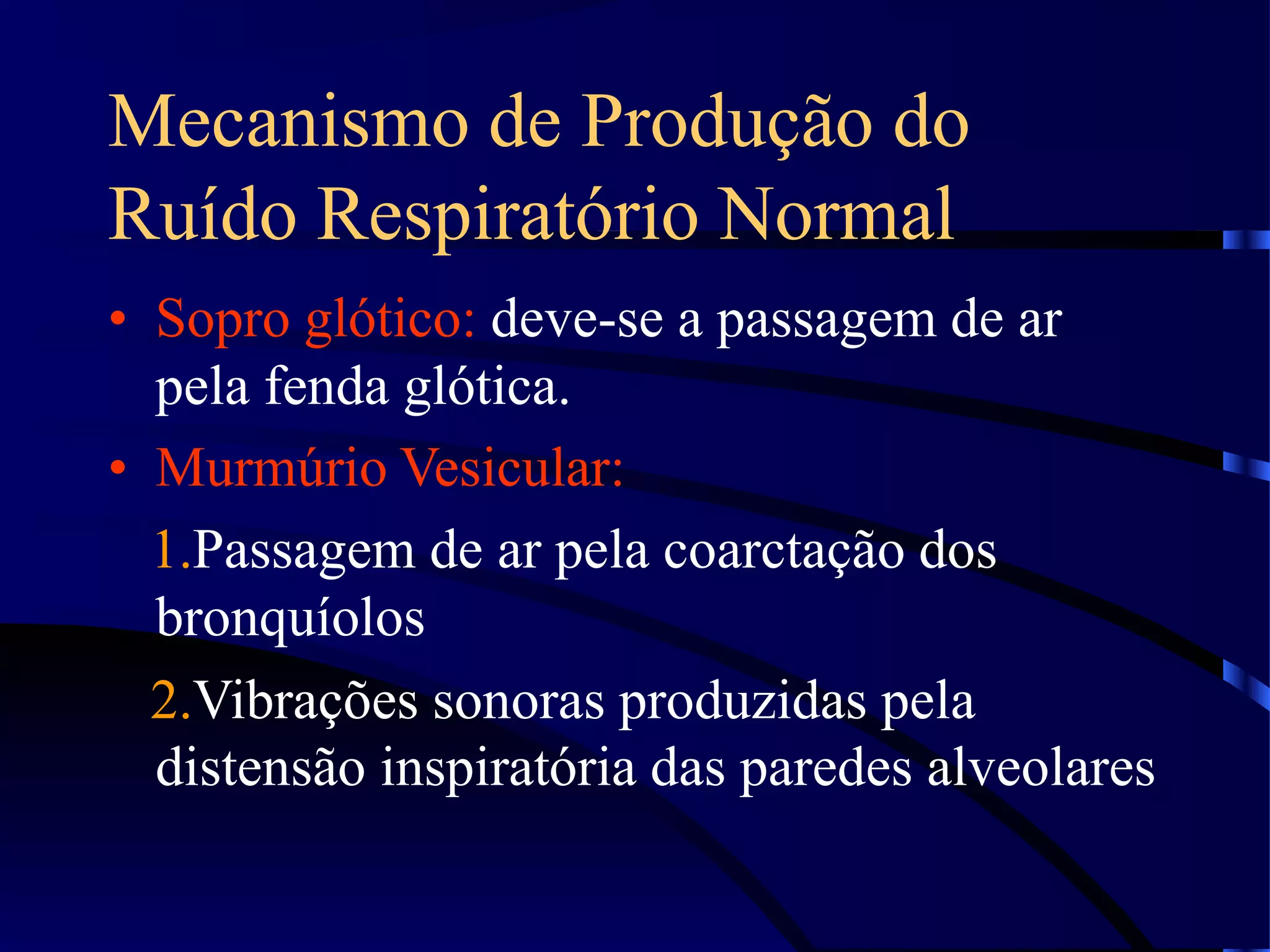 Mecanismo de Produção do
Ruído Respiratório Normal
• Sopro glótico: deve-se a passagem de ar
pela fenda glótica.
• Murmúrio Vesicular:
1.Passagem de ar pela coarctação dos
bronquíolos
2.Vibrações sonoras produzidas pela
distensão inspiratória das paredes alveolares
 