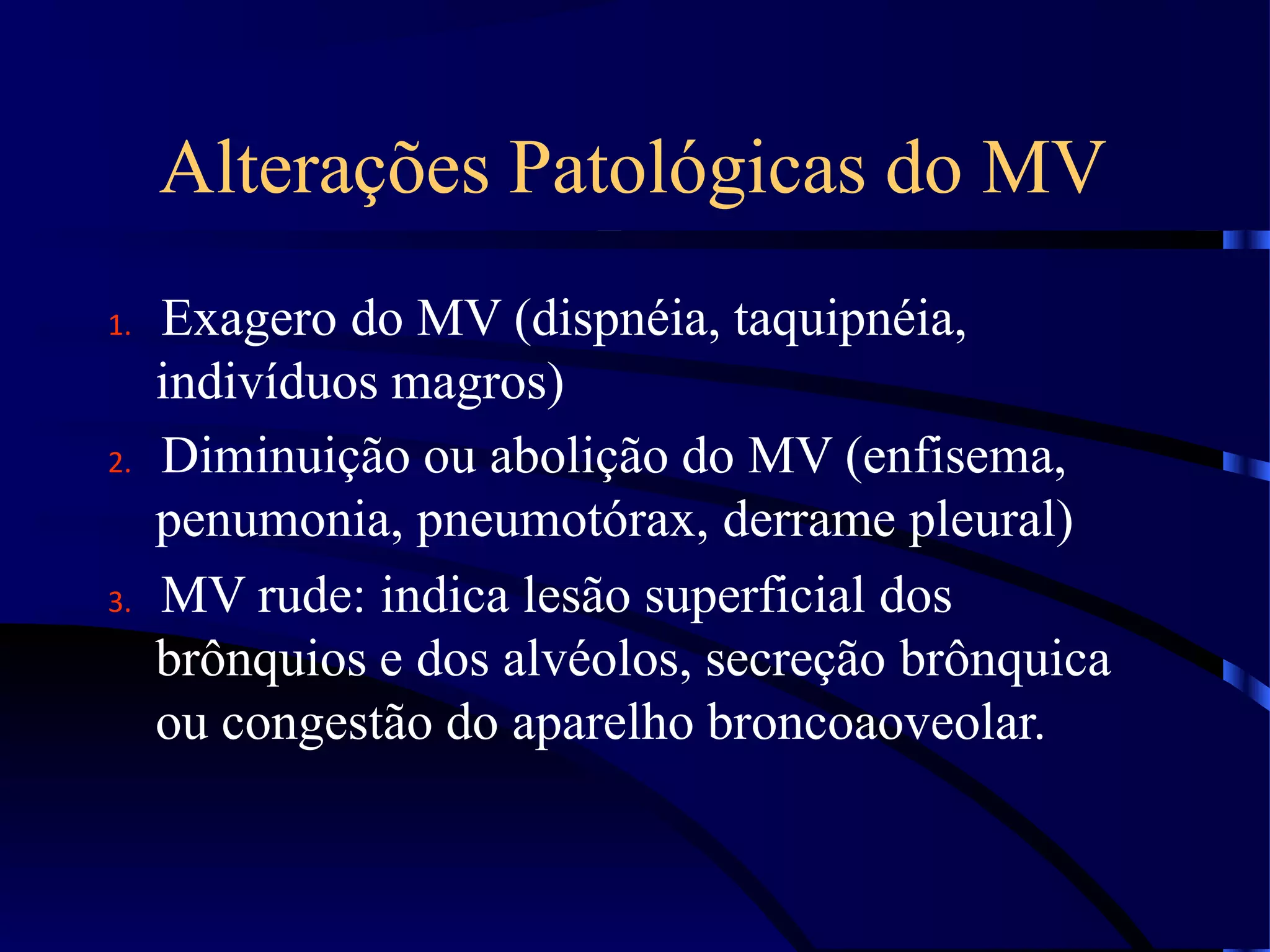 Alterações Patológicas do MV
1. Exagero do MV (dispnéia, taquipnéia,
indivíduos magros)
2. Diminuição ou abolição do MV (enfisema,
penumonia, pneumotórax, derrame pleural)
3. MV rude: indica lesão superficial dos
brônquios e dos alvéolos, secreção brônquica
ou congestão do aparelho broncoaoveolar.
 