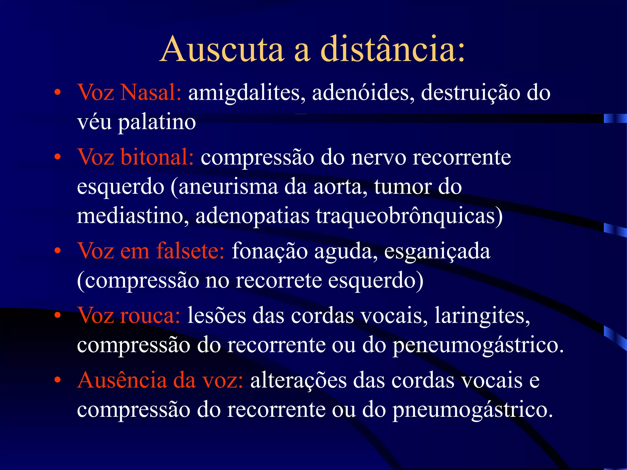 Auscuta a distância:
• Voz Nasal: amigdalites, adenóides, destruição do
véu palatino
• Voz bitonal: compressão do nervo recorrente
esquerdo (aneurisma da aorta, tumor do
mediastino, adenopatias traqueobrônquicas)
• Voz em falsete: fonação aguda, esganiçada
(compressão no recorrete esquerdo)
• Voz rouca: lesões das cordas vocais, laringites,
compressão do recorrente ou do peneumogástrico.
• Ausência da voz: alterações das cordas vocais e
compressão do recorrente ou do pneumogástrico.
 