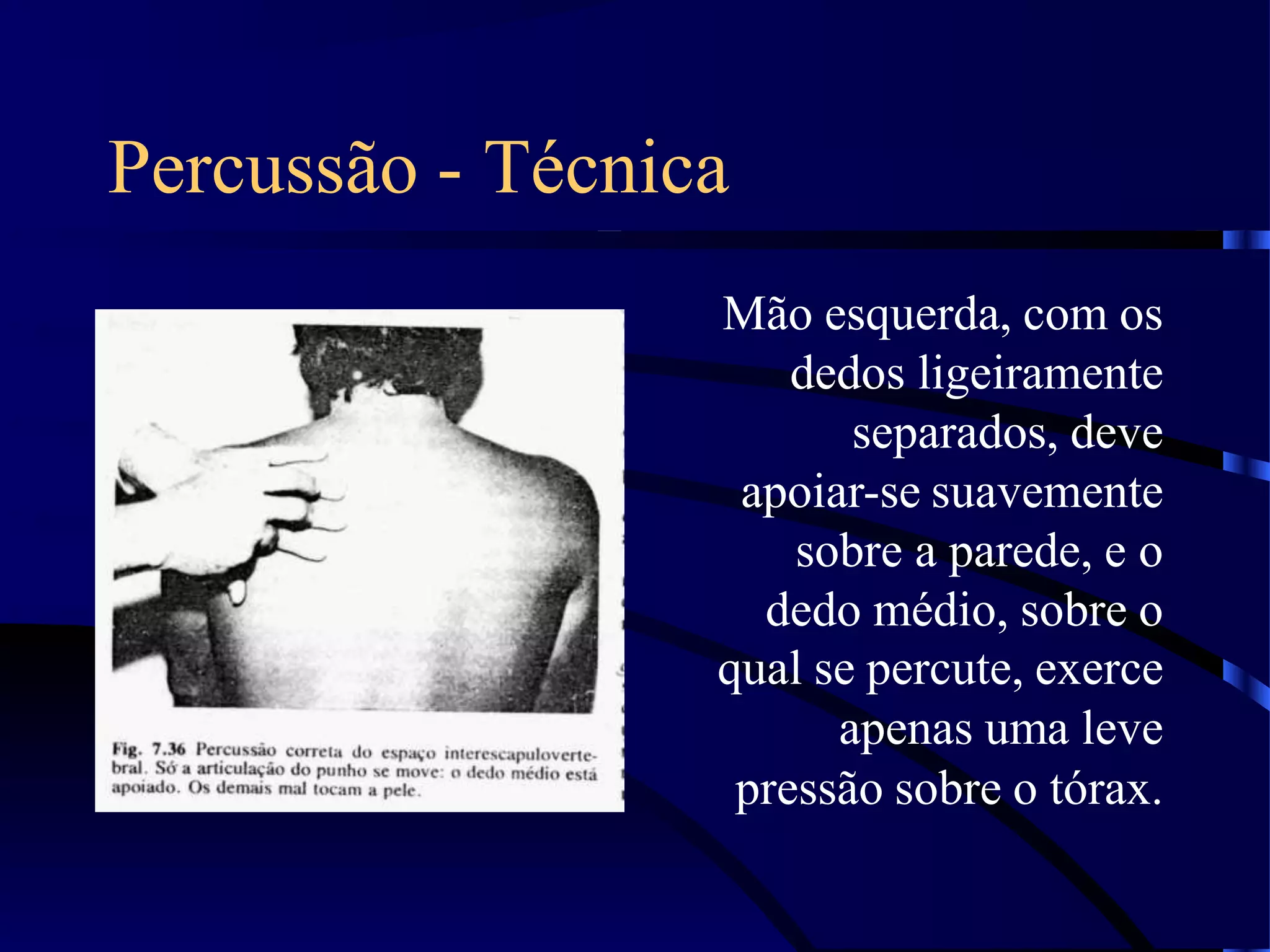 Percussão - Técnica
Mão esquerda, com os
dedos ligeiramente
separados, deve
apoiar-se suavemente
sobre a parede, e o
dedo médio, sobre o
qual se percute, exerce
apenas uma leve
pressão sobre o tórax.
 