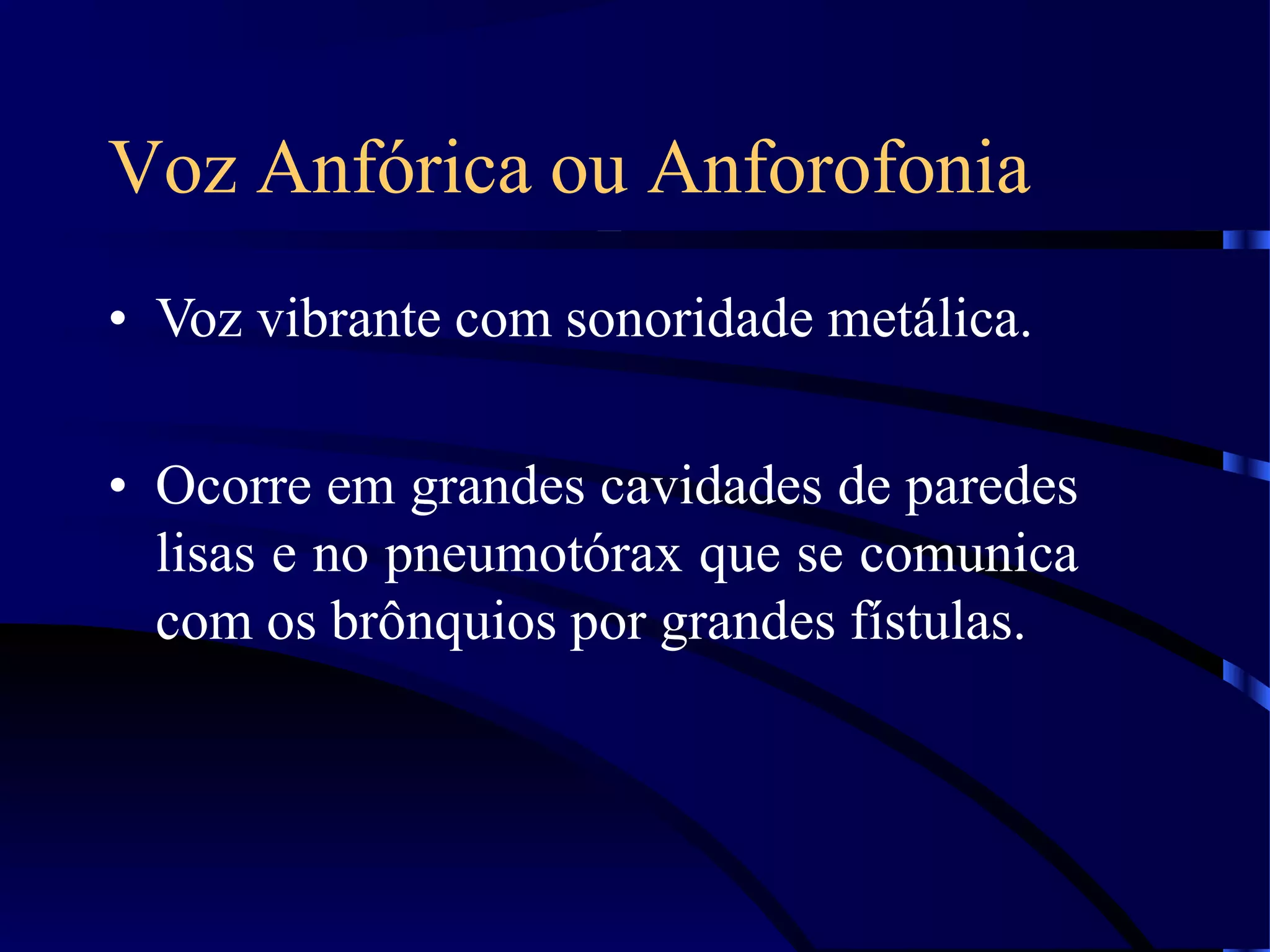 Voz Anfórica ou Anforofonia
• Voz vibrante com sonoridade metálica.
• Ocorre em grandes cavidades de paredes
lisas e no pneumotórax que se comunica
com os brônquios por grandes fístulas.
 