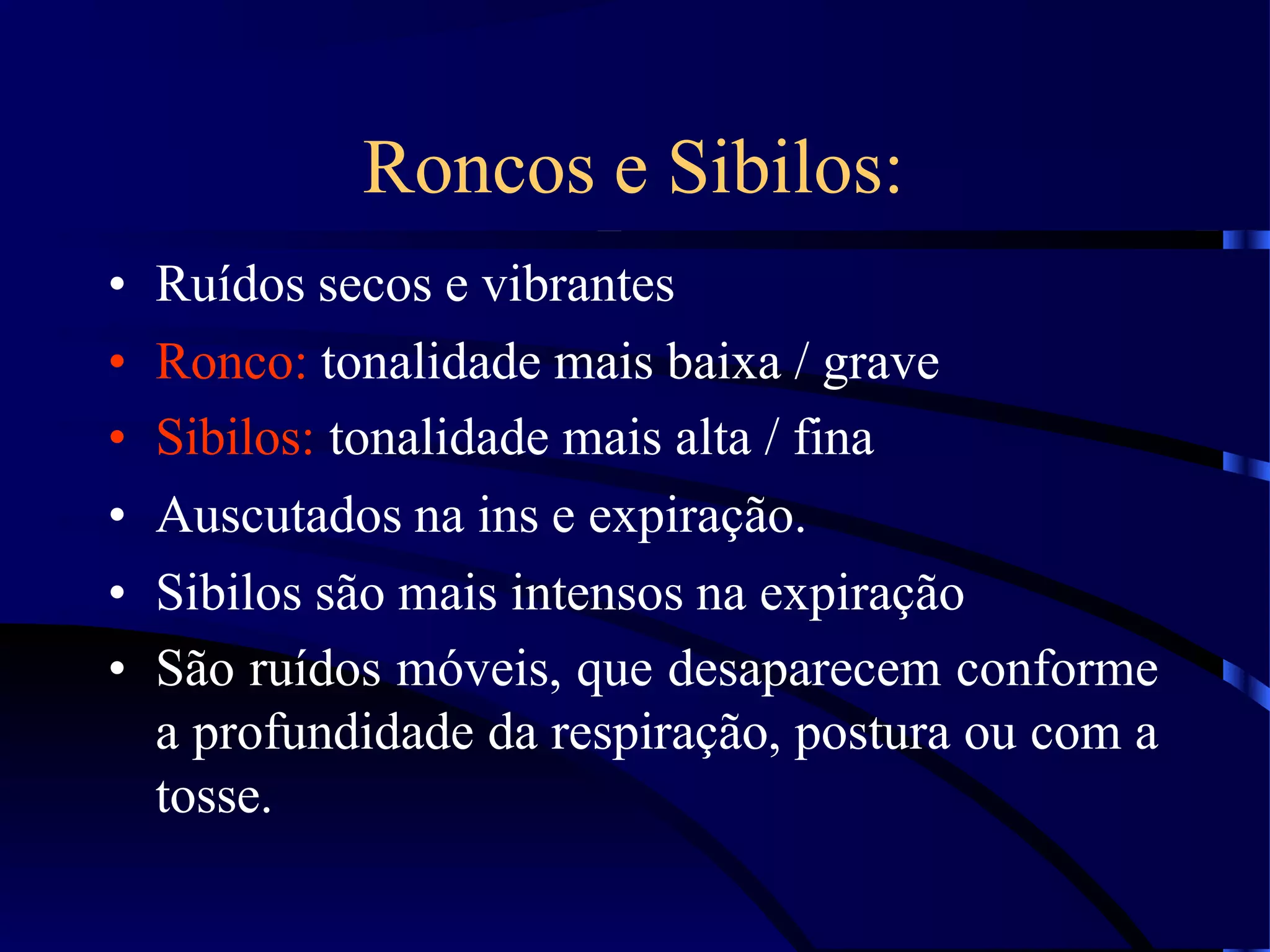 Roncos e Sibilos:
• Ruídos secos e vibrantes
• Ronco: tonalidade mais baixa / grave
• Sibilos: tonalidade mais alta / fina
• Auscutados na ins e expiração.
• Sibilos são mais intensos na expiração
• São ruídos móveis, que desaparecem conforme
a profundidade da respiração, postura ou com a
tosse.
 