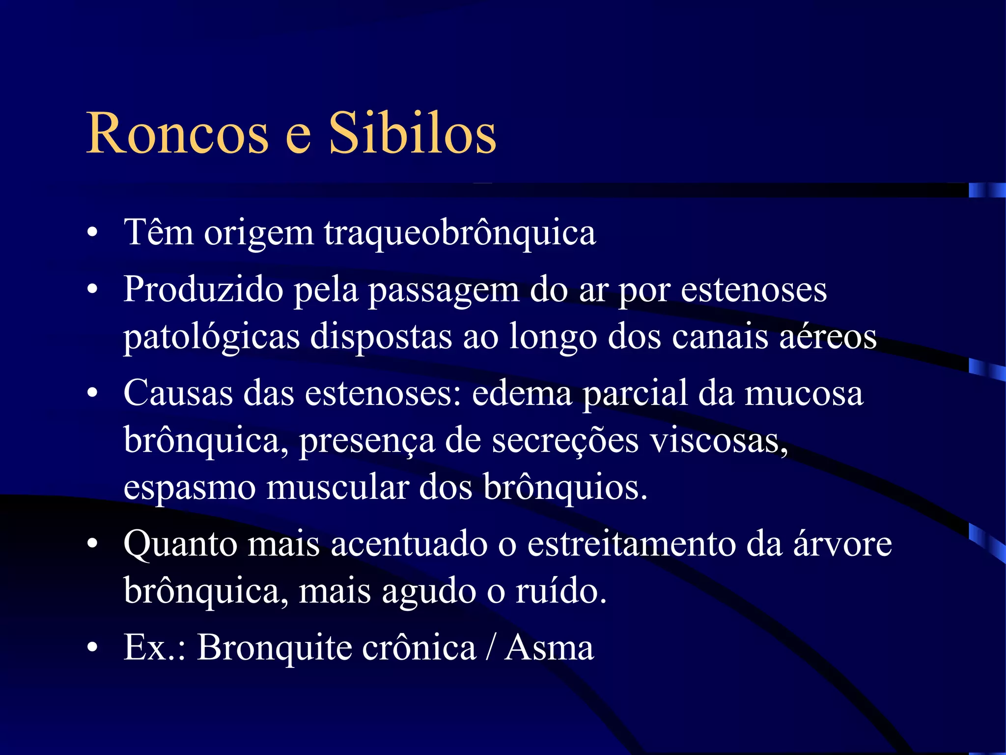 Roncos e Sibilos
• Têm origem traqueobrônquica
• Produzido pela passagem do ar por estenoses
patológicas dispostas ao longo dos canais aéreos
• Causas das estenoses: edema parcial da mucosa
brônquica, presença de secreções viscosas,
espasmo muscular dos brônquios.
• Quanto mais acentuado o estreitamento da árvore
brônquica, mais agudo o ruído.
• Ex.: Bronquite crônica / Asma
 