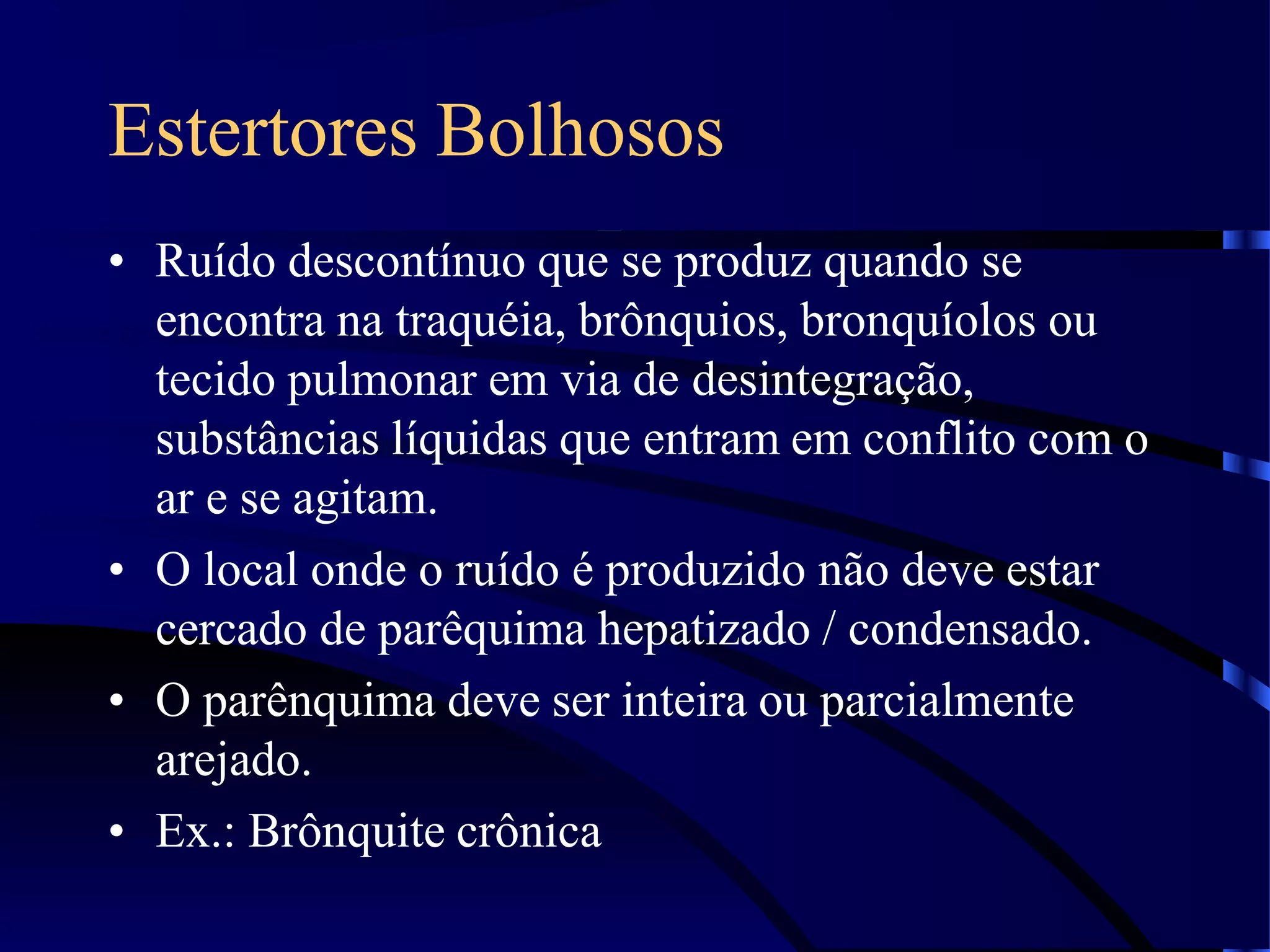 Estertores Bolhosos
• Ruído descontínuo que se produz quando se
encontra na traquéia, brônquios, bronquíolos ou
tecido pulmonar em via de desintegração,
substâncias líquidas que entram em conflito com o
ar e se agitam.
• O local onde o ruído é produzido não deve estar
cercado de parêquima hepatizado / condensado.
• O parênquima deve ser inteira ou parcialmente
arejado.
• Ex.: Brônquite crônica
 