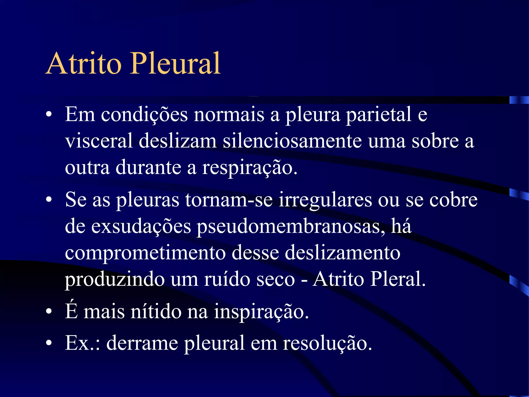 Atrito Pleural
• Em condições normais a pleura parietal e
visceral deslizam silenciosamente uma sobre a
outra durante a respiração.
• Se as pleuras tornam-se irregulares ou se cobre
de exsudações pseudomembranosas, há
comprometimento desse deslizamento
produzindo um ruído seco - Atrito Pleral.
• É mais nítido na inspiração.
• Ex.: derrame pleural em resolução.
 