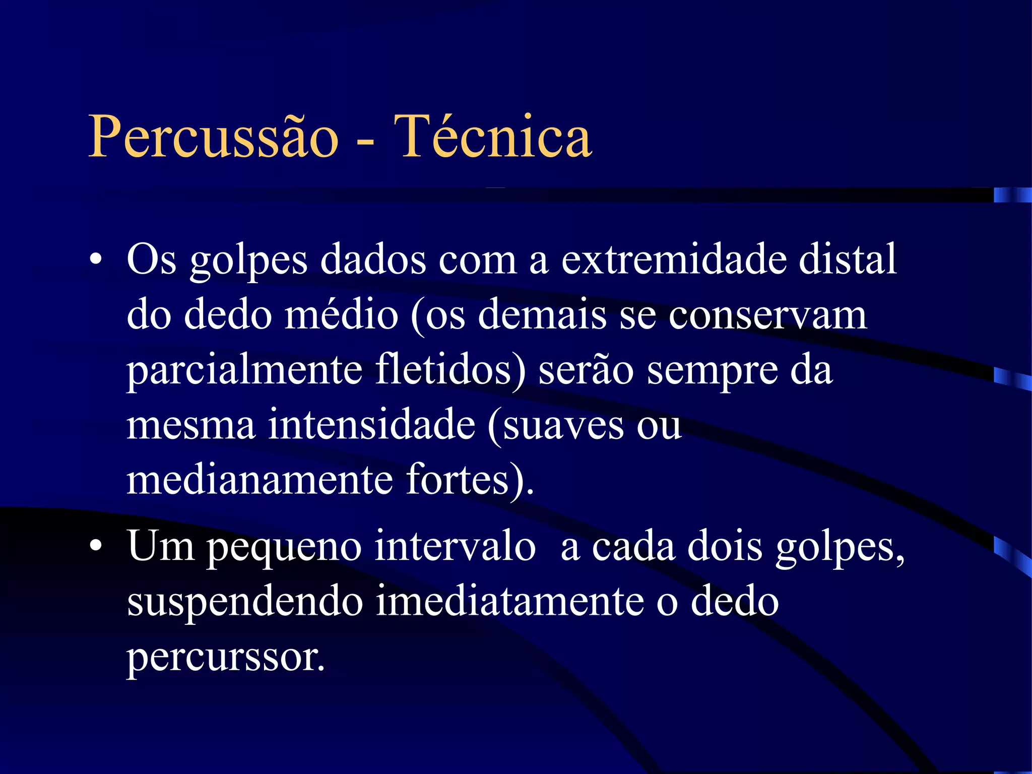Percussão - Técnica
• Os golpes dados com a extremidade distal
do dedo médio (os demais se conservam
parcialmente fletidos) serão sempre da
mesma intensidade (suaves ou
medianamente fortes).
• Um pequeno intervalo a cada dois golpes,
suspendendo imediatamente o dedo
percurssor.
 