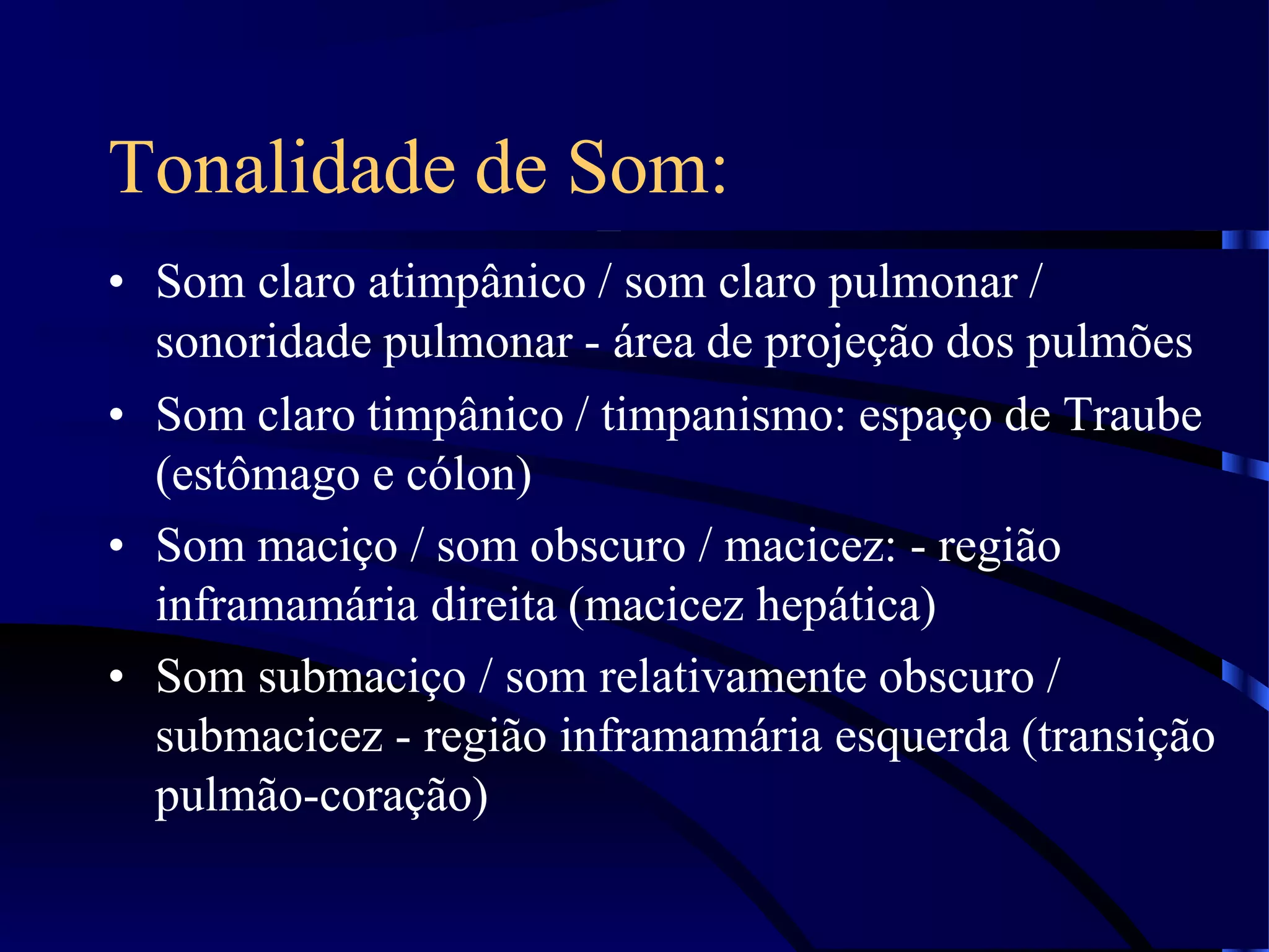 Tonalidade de Som:
• Som claro atimpânico / som claro pulmonar /
sonoridade pulmonar - área de projeção dos pulmões
• Som claro timpânico / timpanismo: espaço de Traube
(estômago e cólon)
• Som maciço / som obscuro / macicez: - região
inframamária direita (macicez hepática)
• Som submaciço / som relativamente obscuro /
submacicez - região inframamária esquerda (transição
pulmão-coração)
 