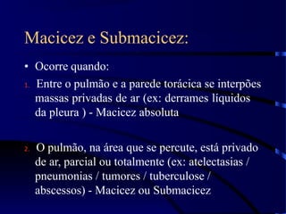 Macicez e Submacicez:
• Ocorre quando:
1. Entre o pulmão e a parede torácica se interpões
massas privadas de ar (ex: derrames líquidos
da pleura ) - Macicez absoluta
2. O pulmão, na área que se percute, está privado
de ar, parcial ou totalmente (ex: atelectasias /
pneumonias / tumores / tuberculose /
abscessos) - Macicez ou Submacicez
 