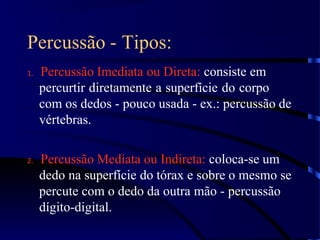 Percussão - Tipos:
1. Percussão Imediata ou Direta: consiste em
percurtir diretamente a superfície do corpo
com os dedos - pouco usada - ex.: percussão de
vértebras.
2. Percussão Mediata ou Indireta: coloca-se um
dedo na superfície do tórax e sobre o mesmo se
percute com o dedo da outra mão - percussão
dígito-digital.
 