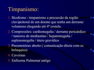 Timpanismo:
1. Skodismo : timpanismo a precussão da região
clavipeitoral de um doente que tenha um derrame
volumoso chegando até 4ª costela.
2. Compressões: cardiomegalia / derrame pericárdico
/ tumores de mediastino / hepatomegalia /
esplenomegalia / útero gravídico
3. Pneumotórax aberto ( comunicação direta com os
brônquios)
4. Cavernas
5. Enfisema Pulmonar antigo
 