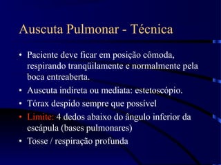 Auscuta Pulmonar - Técnica
• Paciente deve ficar em posição cômoda,
respirando tranqüilamente e normalmente pela
boca entreaberta.
• Auscuta indireta ou mediata: estetoscópio.
• Tórax despido sempre que possível
• Limite: 4 dedos abaixo do ângulo inferior da
escápula (bases pulmonares)
• Tosse / respiração profunda
 