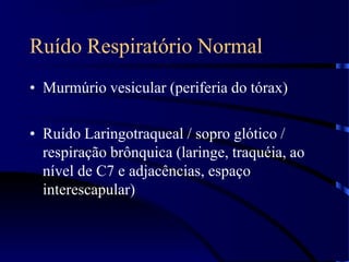 Ruído Respiratório Normal
• Murmúrio vesicular (periferia do tórax)
• Ruído Laringotraqueal / sopro glótico /
respiração brônquica (laringe, traquéia, ao
nível de C7 e adjacências, espaço
interescapular)
 