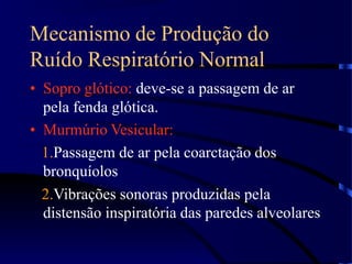 Mecanismo de Produção do
Ruído Respiratório Normal
• Sopro glótico: deve-se a passagem de ar
pela fenda glótica.
• Murmúrio Vesicular:
1.Passagem de ar pela coarctação dos
bronquíolos
2.Vibrações sonoras produzidas pela
distensão inspiratória das paredes alveolares
 