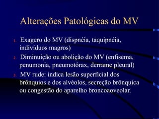 Alterações Patológicas do MV
1. Exagero do MV (dispnéia, taquipnéia,
indivíduos magros)
2. Diminuição ou abolição do MV (enfisema,
penumonia, pneumotórax, derrame pleural)
3. MV rude: indica lesão superficial dos
brônquios e dos alvéolos, secreção brônquica
ou congestão do aparelho broncoaoveolar.
 