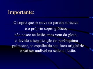 Importante:
O sopro que se ouve na parede torácica
é o próprio sopro glótico;
não nasce na lesão, mas vem da glote,
e devido a hepatização do parênquima
pulmonar, se espalha do seu foco originário
e vai ser audível na sede da lesão.
 