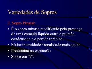 Variedades de Sopros
2. Sopro Pleural:
• É o sopro tubário modificado pela presença
de uma camada líquida entre o pulmão
condensado e a parede torácica.
• Maior intensidade / tonalidade mais aguda
• Predomina na expiração
• Sopro em “i”.
 