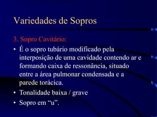 Variedades de Sopros
3. Sopro Cavitário:
• É o sopro tubário modificado pela
interposição de uma cavidade contendo ar e
formando caixa de ressonância, situado
entre a área pulmonar condensada e a
parede torácica.
• Tonalidade baixa / grave
• Sopro em “u”.
 