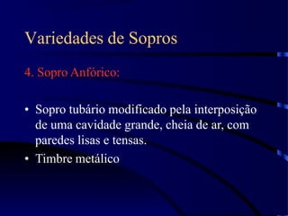 Variedades de Sopros
4. Sopro Anfórico:
• Sopro tubário modificado pela interposição
de uma cavidade grande, cheia de ar, com
paredes lisas e tensas.
• Timbre metálico
 