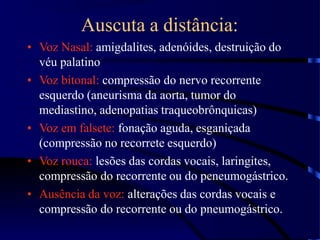 Auscuta a distância:
• Voz Nasal: amigdalites, adenóides, destruição do
véu palatino
• Voz bitonal: compressão do nervo recorrente
esquerdo (aneurisma da aorta, tumor do
mediastino, adenopatias traqueobrônquicas)
• Voz em falsete: fonação aguda, esganiçada
(compressão no recorrete esquerdo)
• Voz rouca: lesões das cordas vocais, laringites,
compressão do recorrente ou do peneumogástrico.
• Ausência da voz: alterações das cordas vocais e
compressão do recorrente ou do pneumogástrico.
 
