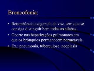 Broncofonia:
• Retumbância exagerada da voz, sem que se
consiga distinguir bem todas as silabas.
• Ocorre nas hepatizações pulmonares em
que os brônquios permanecem permeáveis.
• Ex.: pneumonia, tuberculose, neoplasia
 