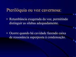 Pterilóquia ou voz cavernosa:
• Retumbância exagerada da voz, permitindo
distinguir as silabas adequadamente.
• Ocorre quando há cavidade fazendo caixa
de ressonância superposta à condensação.
 