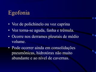 Egofonia
• Voz de polichinelo ou voz caprina
• Voz torna-se aguda, fanha e trêmula.
• Ocorre nos derrames pleurais de médio
volume.
• Pode ocorrer ainda em consolidações
pneumônicas, hidrotórax não muito
abundante e ao nível de cavernas.
 