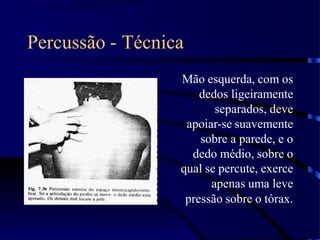 Percussão - Técnica
Mão esquerda, com os
dedos ligeiramente
separados, deve
apoiar-se suavemente
sobre a parede, e o
dedo médio, sobre o
qual se percute, exerce
apenas uma leve
pressão sobre o tórax.
 