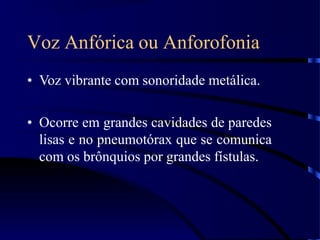 Voz Anfórica ou Anforofonia
• Voz vibrante com sonoridade metálica.
• Ocorre em grandes cavidades de paredes
lisas e no pneumotórax que se comunica
com os brônquios por grandes fístulas.
 
