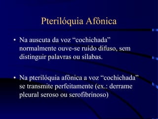 Pterilóquia Afônica
• Na auscuta da voz “cochichada”
normalmente ouve-se ruído difuso, sem
distinguir palavras ou sílabas.
• Na pterilóquia afônica a voz “cochichada”
se transmite perfeitamente (ex.: derrame
pleural seroso ou serofibrinoso)
 