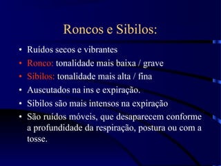 Roncos e Sibilos:
• Ruídos secos e vibrantes
• Ronco: tonalidade mais baixa / grave
• Sibilos: tonalidade mais alta / fina
• Auscutados na ins e expiração.
• Sibilos são mais intensos na expiração
• São ruídos móveis, que desaparecem conforme
a profundidade da respiração, postura ou com a
tosse.
 