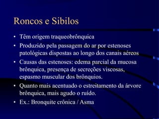 Roncos e Sibilos
• Têm origem traqueobrônquica
• Produzido pela passagem do ar por estenoses
patológicas dispostas ao longo dos canais aéreos
• Causas das estenoses: edema parcial da mucosa
brônquica, presença de secreções viscosas,
espasmo muscular dos brônquios.
• Quanto mais acentuado o estreitamento da árvore
brônquica, mais agudo o ruído.
• Ex.: Bronquite crônica / Asma
 