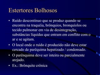 Estertores Bolhosos
• Ruído descontínuo que se produz quando se
encontra na traquéia, brônquios, bronquíolos ou
tecido pulmonar em via de desintegração,
substâncias líquidas que entram em conflito com o
ar e se agitam.
• O local onde o ruído é produzido não deve estar
cercado de parêquima hepatizado / condensado.
• O parênquima deve ser inteira ou parcialmente
arejado.
• Ex.: Brônquite crônica
 