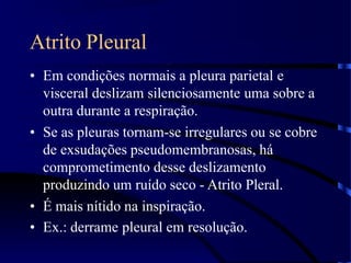 Atrito Pleural
• Em condições normais a pleura parietal e
visceral deslizam silenciosamente uma sobre a
outra durante a respiração.
• Se as pleuras tornam-se irregulares ou se cobre
de exsudações pseudomembranosas, há
comprometimento desse deslizamento
produzindo um ruído seco - Atrito Pleral.
• É mais nítido na inspiração.
• Ex.: derrame pleural em resolução.
 