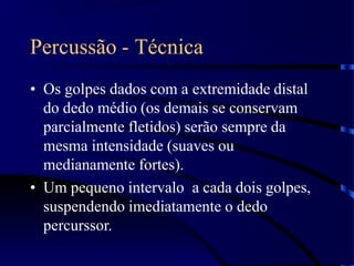 Percussão - Técnica
• Os golpes dados com a extremidade distal
do dedo médio (os demais se conservam
parcialmente fletidos) serão sempre da
mesma intensidade (suaves ou
medianamente fortes).
• Um pequeno intervalo a cada dois golpes,
suspendendo imediatamente o dedo
percurssor.
 