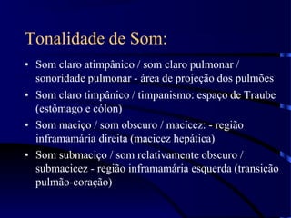 Tonalidade de Som:
• Som claro atimpânico / som claro pulmonar /
sonoridade pulmonar - área de projeção dos pulmões
• Som claro timpânico / timpanismo: espaço de Traube
(estômago e cólon)
• Som maciço / som obscuro / macicez: - região
inframamária direita (macicez hepática)
• Som submaciço / som relativamente obscuro /
submacicez - região inframamária esquerda (transição
pulmão-coração)
 