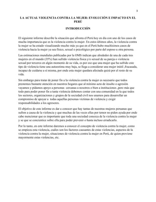 3
LA ACTUAL VIOLENCIA CONTRA LA MUJER: EVOLUCIÓN E IMPACTO EN EL
PERÚ
INTRODUCCIÓN
El siguiente informe describe la situación que afronta el Perú hoy en día con uno de los casos de
mucha importancia que es la violencia contra la mujer. En estos últimos años, la violencia contra
la mujer se ha estado visualizando mucho más ya que en el Perú hubo muchísimos casos de
violencia hacia la mujer ya sea físico, sexual o psicológico por parte del esposo u otra persona.
Las estimaciones mundiales publicadas por la OMS indican que alrededor de una de cada tres
mujeres en el mundo (35%) han sufrido violencia física y/o sexual de su pareja o violencia
sexual por terceros en algún momento de su vida, es por eso que una mujer que ha sufrido este
tipo de violencia tiene una autoestima muy baja, se llega a considerar una mujer inútil ,fracasada,
incapaz de cuidarse a sí misma, por ende esta mujer quedara afectada quizá por el resto de su
vida.
Sin embargo para tratar de poner fin a la violencia contra la mujer es necesario que todos
prestemos bastante atención en nuestros hogares que al mínimo acto de insulto o agresión
vayamos y pidamos apoyo a personas cercanas a nosotros o bien a instituciones ,pero más que
todo para poder poner fin a tanta violencia debemos contar con una comunidad en la que todos
los sectores, organizaciones y grupos de la sociedad civil nos unamos para desarrollar un
compromiso de apoyar a todas aquellas personas víctimas de violencia y exigir
responsabilidades a los agresores.
El objetivo de este informe es dar a conocer que hay tantas de nuestras mujeres peruanas que
sufren a causa de la violencia y que muchas de las veces ellas por temor no piden ayuda por ende
cabe mencionar que es importante que toda una sociedad conozca de la violencia contra la mujer
y se que se concientice sobre ella para poder prevenir o hasta incluso erradicarlo.
Por lo tanto, en este informe daremos a conocer el concepto de violencia contra la mujer, como
se empieza esta violencia, cuáles son los factores causantes de estas violencias, aspectos de la
violencia contra la mujer, situaciones de violencia contra la mujer en Perú, de quien proviene
mayormente estas violencias, etc.
 