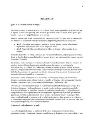 4
DESARROLLO
¿Qué es la violencia contra la mujer?
La violencia contra la mujer se refiere a la violencia física, sexual y psicológica, la violación por
el esposo, la mutilación genital y otras prácticas que atenten contra la mujer, donde quiera que
ocurra, ya sea en la vida pública como en la privada.
El Pacto Internacional de los Derechos Civiles y Políticos que la ONU proclama en 1966 es que
los derechos se reconozcan como por ejemplo los de primera generación, los cuales son.
• Art.5 Que nadie sea sometido a torturas ni a penas o tratos crueles, inhumanos o
degradantes, ni ocasionar daño físico, psíquico o moral.
• Art.3 Todo individuo tiene derecho a la vida, a la libertad y a la seguridad de su
persona.
Por ende, el derecho a la vida y a una vida que sea realmente humana, implica que sea inculcada
desde su familia al darle seguridad y afecto, los dos factores que más se necesita para un correcto
desarrollo (Unidad 6).
La violencia contra las mujeres es la mayor atrocidad cometida contra los derechos humanos en
nuestros tiempos. Desde el nacimiento hasta la muerte, las mujeres se enfrentan a la
discriminación y la violencia del Estado, la sociedad e incluso de su propia familia. Millones
de niñas y mujeres cada año son violadas y abusadas sexualmente por familiares, hombres fuera
de la familia, sustitutos de seguridad, etc. Ciertas formas de violencia, como el embarazo y el
aborto forzados son específicos en las mujeres.
La violencia contra las mujeres se da en todas las sociedades del mundo, sin distinción de
posición económica, raza o cultura. En todo el mundo, la violencia o las amenazas de violencia
impiden a las mujeres que ejerzan sus derechos humanos y disfrutar de ellos.
Por tanto, la violencia contra la mujer es un problema mundial e histórico que a lo largo de la
historia se ha venido viendo que la mujer se ha ido construyendo un pensamiento donde lo
femenino es inferior a lo masculino. Además, la violencia contra la mujer es originado por el
comportamiento social aprendido desde los antepasados o por múltiples factores que permiten
que se siga perpetrando, repercutiendo así en la salud y el bienestar físico y psicológico de la
mujer. Analizado desde la perspectiva de la salud pública, genera daño no solo en la víctima en
el momento de la agresión, sino también causa situaciones traumáticas en ella y en sus hijos, que
no solamente lo perciben, sino también lo observan.
Aspectos de violencia contra la mujer
La violencia contra la mujer se manifiesta de diversas formas como: violencia física,
psicológica, sexual y económica, y aunque esta última no se da a conocer en gran medida, es una
 