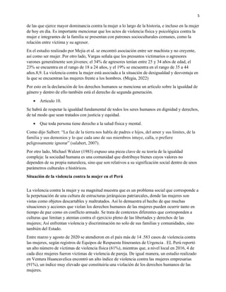 5
de las que ejerce mayor dominancia contra la mujer a lo largo de la historia, e incluso en la mujer
de hoy en día. Es importante mencionar que los actos de violencia física y psicológica contra la
mujer e integrantes de la familia se presentan con patrones socioculturales comunes, como la
relación entre víctima y su agresor.
En el estudio realizado por Mejía et al. se encontró asociación entre ser machista y no creyente,
así como ser mujer. Por otro lado, Vargas señala que los presuntos victimarios o agresores
varones generalmente son jóvenes; el 34% de agresores tenían entre 25 y 34 años de edad, el
23% se encuentra en el rango de 18 a 24 años, y el 19% se encuentra en el rango de 35 a 44
años.8,9. La violencia contra la mujer está asociada a la situación de desigualdad y desventaja en
la que se encuentran las mujeres frente a los hombres. (Megia, 2022)
Por esto en la declaración de los derechos humanos se menciona un artículo sobre la igualdad de
género y dentro de ello también está el derecho de segunda generación.
• Articulo 10.
Se habrá de respetar la igualdad fundamental de todos los seres humanos en dignidad y derechos,
de tal modo que sean tratados con justicia y equidad.
• Que toda persona tiene derecho a la salud física y mental.
Como dijo Salbert: “La faz de la tierra nos habla de padres e hijos, del amor y sus límites, de la
familia y sus demonios y lo que cada uno de sus miembros intuye, calla, o prefiere
peligrosamente ignorar” (salabert, 2007).
Por otro lado, Michael Walzer (1983) expuso una pieza clave de su teoría de la igualdad
compleja: la sociedad humana es una comunidad que distribuye bienes cuyos valores no
dependen de su propia naturaleza, sino que son relativos a su significación social dentro de unos
parámetros culturales e históricos.
Situación de la violencia contra la mujer en el Perú
La violencia contra la mujer y su magnitud muestra que es un problema social que corresponde a
la perpetuación de una cultura de estructuras jerárquicas patriarcales, donde las mujeres son
vistas como objetos descartables y maltratados. Así lo demuestra el hecho de que muchas
situaciones y acciones que violan los derechos humanos de las mujeres pueden ocurrir tanto en
tiempo de paz como en conflicto armado. Se trata de contextos diferentes que corresponden a
culturas que limitan y atentan contra el ejercicio pleno de las libertades y derechos de las
mujeres; Así enfrentan violencia y discriminación no solo de sus familias y comunidades, sino
también del Estado.
Entre marzo y agosto de 2020 se atendieron en el país más de 14 .583 casos de violencia contra
las mujeres, según registros de Equipos de Respuesta Itinerantes de Urgencia . EL Perú reportó
un alto número de víctimas de violencia física (61%), mientras que, a nivel local en 2016, 4 de
cada diez mujeres fueron víctimas de violencia de pareja. De igual manera, un estudio realizado
en Ventura Huancavelica encontró un alto índice de violencia contra las mujeres empresarias
(91%), un índice muy elevado que constituiría una violación de los derechos humanos de las
mujeres.
 