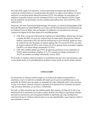 6
En el año 2020, según nivel educativo, el mayor porcentaje de mujeres que declararon ser
víctimas de violencia física y/o sexual por parte del actual o ex esposo en los últimos 12 meses
anteriores a la encuesta tenían educación primaria (9,9%). Sin embargo, los porcentajes son
similares en aquellas mujeres con solo secundaria (9,8%) o sin nivel educativo (9,6%). Según
área de residencia, los porcentajes son muy similares para ambas áreas: área rural (9%) y área
urbana (8,8%).
Asimismo, El Centro Nacional de Epidemiología, Prevención y Control de Enfermedades (CDC
Perú) del Ministerio de Salud (MINSA), en el marco del Día Internacional de la Eliminación de
la Violencia Contra la Mujer, hace un llamado a la población a no normalizar los casos por
violencia en ninguno de los tipos dentro de la sociedad peruana.
• CDC Perú, a través de la Dirección de Vigilancia en Salud Pública, informó que, de enero
a octubre del 2022, los casos de violencia hacia la mujer dentro del grupo de violencia
familiar, representan el 86% del total de notificaciones a nivel nacional, donde los casos
de violencia son más frecuentes en mujeres adultas (40,12%), joven (25,55%), así como
en mujeres solteras (43,05%), convivientes (36,16%); quienes tienen secundaria completa
(26,09%) y no tienen trabajo remunerado (72,15%).
• CDC Perú, también detalló que el 83% de agresores pertenecen al sexo masculino; el
39,94% tienen secundaria completa; el 51,57% cuentan con trabajo remunerado y el
39,23% no cuentan con trabajo remunerado. (valera, 2022)
Por lo tanto, la violencia contra las mujeres es un problema mas grave de lo que pensamos y que
se esta dando mucho en la actualidad quizá sin darnos cuenta sucede en nuestro propio entorno.
CONCLUSIÓN
En conclusión, la violencia contra la mujer no es exclusiva de ningún sistema político o
económico, ocurre en todas las sociedades del mundo, por lo que es un problema que es casi
imposible de eliminar pero que puede ser manejado por todos trabajando juntos como personas.
Ya que si nos damos cuenta la violencia se presenta en la mayoría de los momentos de nuestra
vida, de formas diferentes, ya sea física o verbalmente.
Por ende, se debe considerar que este maltrato puede dejar traumas a lo largo de la vida y una
disminución de la autoestima, por lo que se quiere alcanzar unos objetivos que buscan métodos
preventivos y protectores, por consiguiente también es importante que cada sociedad tome
conciencia de que la violencia contra la mujer es un acto imperdonable y que el agresor reciba lo
que realmente se merece.
 