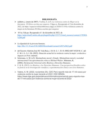 7
BIBLIOGRAFÍA
➢ salabert, j. (enero de 2007). Violeta, E. (s/f). La violencia contra la Mujer en la
literatura: 20 libros escritos por mujeres. Ulpgc.es. Recuperado el 2 de diciembre de
2022, de https://espaciovioleta.biblioteca.ulpgc.es/2020/11/19/la-violencia-contra-la-
mujer-en-la-literatura-20-libros-escritos-por-mujeres/
➢ S/f-a). Edu.pe. Recuperado el 1 de diciembre de 2022, de
https://aulavirtual2.unitru.edu.pe/pluginfile.php/1233712/mod_resource/content/1/TEMA
%206.pdf
➢ La dignidad de la persona humana.
http://file:///C:/Users/USUARIO/Downloads/Lectura%201%20(2).pdf
➢ del Socorro Alatrista José M. Vela-Ruiz, J. B. R. G. 1. H. O.-0002-6487-8520 M. C. del
C. M. J. L. S. J. M. (2022). Situación actual de la violencia contra la mujer: evolución e
impacto en Perú. internet.
➢ Solorzano, A. M. (s/f). Maximalismo moral y Estado. Minimalismo moral y sociedad
internacional Una aproximación crítica a Michael Walzer. Matsuura, K.
(2006). Declaración Universal sobre Bioética y Derechos Humanos.
➢ F. Q. R. (2013). La Bioética y los Derechos Humanos. Una perspectiva filosófica sobre
la justicia en la investigación científica y experimentación clínica con seres humanos.
➢ Valera, A. M. (2022, noviembre 25). CDC Perú reportó más de 17 mil casos por
violencia contra la mujer durante el 2022. CDC MINSA.
https://www.dge.gob.pe/portalnuevo/informativo/prensa/cdc-peru-reporto-mas-
de-17-mil-casos-por-violencia-contra-la-mujer-durante-el-2022/
 