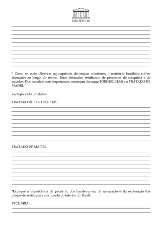 _____________________________________________________________________________________
_____________________________________________________________________________________
_____________________________________________________________________________________
_____________________________________________________________________________________
_____________________________________________________________________________________
_____________________________________________________________________________________
_____________________________________________________________________________________
_____________________________________________________________________________________
_____________________________________________________________________________________
_____________________________________________________________________________________
_____________________________________________________________________________________

* Como se pode observar na sequência de mapas anteriores, o território brasileiro sofreu
alterações ao longo do tempo. Estas alterações resultaram de processos de conquista e de
tratados. Dos tratados mais importantes, merecem destaque TORDESILHAS e o TRATADO DE
MADRI.

Explique cada um deles:

TRATADO DE TORDESILHAS:
_____________________________________________________________________________________
_____________________________________________________________________________________
_____________________________________________________________________________________
_____________________________________________________________________________________
_____________________________________________________________________________________
_____________________________________________________________________________________
_____________________________________________________________________________________
_____________________________________________________________________________________
_____________________________________________________________________________________

TRATADO DE MADRI:
_____________________________________________________________________________________
_____________________________________________________________________________________
_____________________________________________________________________________________
_____________________________________________________________________________________
_____________________________________________________________________________________
_____________________________________________________________________________________
_____________________________________________________________________________________
_____________________________________________________________________________________
_____________________________________________________________________________________

*Explique a importância da pecuária, dos bandeirantes, da mineração e da exploração das
drogas do sertão para a ocupação do interior do Brasil:

PECUÁRIA:
_____________________________________________________________________________________
_____________________________________________________________________________________
 