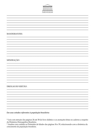 _____________________________________________________________________________________
_____________________________________________________________________________________
_____________________________________________________________________________________
_____________________________________________________________________________________
_____________________________________________________________________________________
_____________________________________________________________________________________
_____________________________________________________________________________________

BANDEIRANTES:
_____________________________________________________________________________________
_____________________________________________________________________________________
_____________________________________________________________________________________
_____________________________________________________________________________________
_____________________________________________________________________________________
_____________________________________________________________________________________
_____________________________________________________________________________________
_____________________________________________________________________________________
_____________________________________________________________________________________

MINERAÇÃO:
_____________________________________________________________________________________
_____________________________________________________________________________________
_____________________________________________________________________________________
_____________________________________________________________________________________
_____________________________________________________________________________________
_____________________________________________________________________________________
_____________________________________________________________________________________
_____________________________________________________________________________________
_____________________________________________________________________________________

DROGAS DO SERTÃO:
_____________________________________________________________________________________
_____________________________________________________________________________________
_____________________________________________________________________________________
_____________________________________________________________________________________
_____________________________________________________________________________________
_____________________________________________________________________________________
_____________________________________________________________________________________
_____________________________________________________________________________________
_____________________________________________________________________________________

Em seus estudos referentes à população brasileira:


* Leia com atenção das páginas 26 até 38 do livro didático e as anotações feitas no caderno a respeito
da Dinâmica Demográfica Brasileira.
* Analise com cuidado as Pirâmides de Idades das páginas 36 e 39, relacionando com a dinâmica do
crescimento da população brasileira.
 